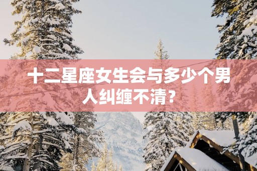 十二星座女生会与多少个男人纠缠不清？
