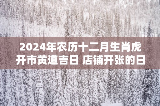 2025年农历十二月生肖虎开市黄道吉日 店铺开张的日子 2025年农历十二月生肖虎开市黄道吉日 店铺开张的日子
