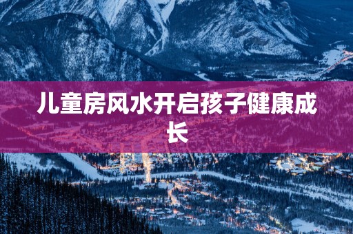 儿童房风水开启孩子健康成长