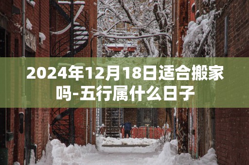 2025年12月18日适合搬家吗-五行属什么日子