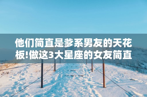 他们简直是爹系男友的天花板!做这3大星座的女友简直太幸福