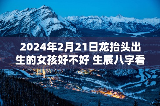 2025年2月21日龙抬头出生的女孩好不好 生辰八字看命