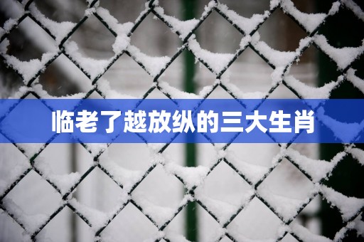 临老了越放纵的三大生肖