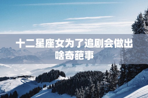 十二星座女为了追剧会做出啥奇葩事 十二星座女为了追剧会做出啥奇葩事