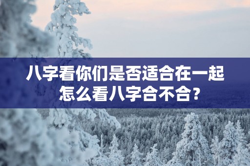八字看你们是否适合在一起  怎么看八字合不合？