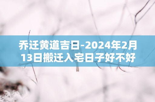乔迁黄道吉日-2025年2月13日搬迁入宅日子好不好