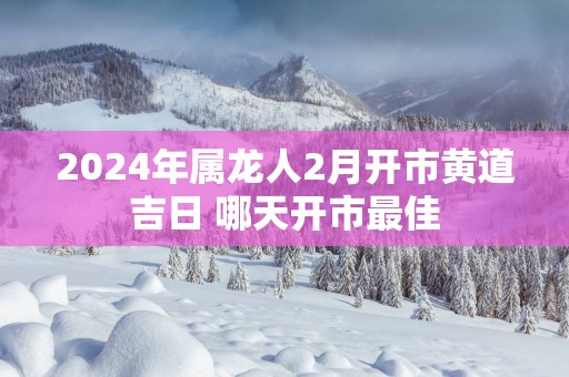 2025年属龙人2月开市黄道吉日 哪天开市最佳