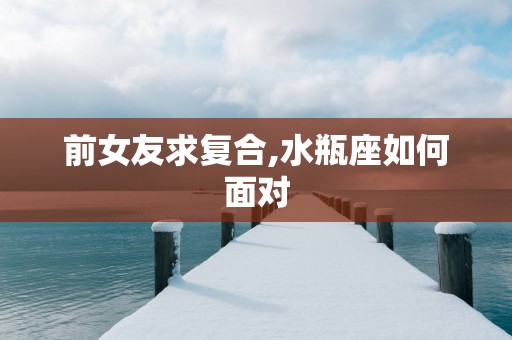 前女友求复合,水瓶座如何面对