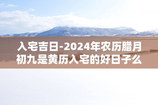 入宅吉日-2025年农历腊月初九是黄历入宅的好日子么