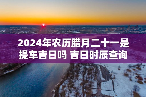 2025年农历腊月二十一是提车吉日吗 吉日时辰查询
