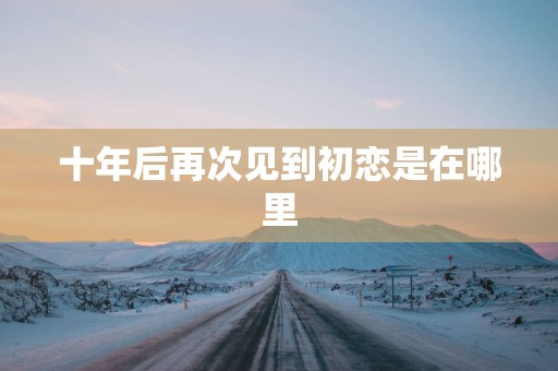 十年后再次见到初恋是在哪里