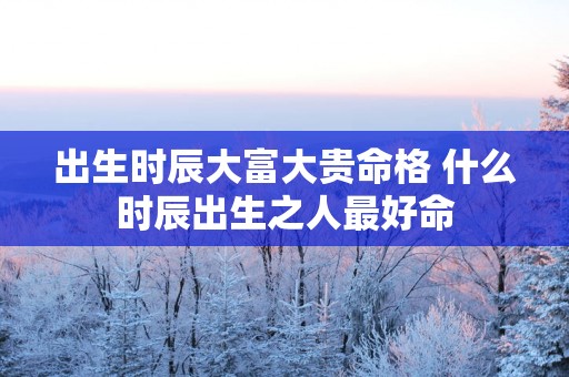 出生时辰大富大贵命格 什么时辰出生之人最好命