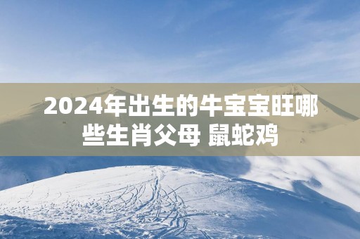 2025年出生的牛宝宝旺哪些生肖父母 鼠蛇鸡