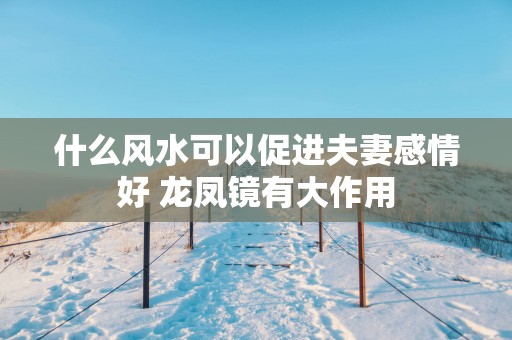 什么风水可以促进夫妻感情好 龙凤镜有大作用