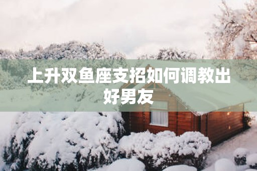 上升双鱼座支招如何调教出好男友