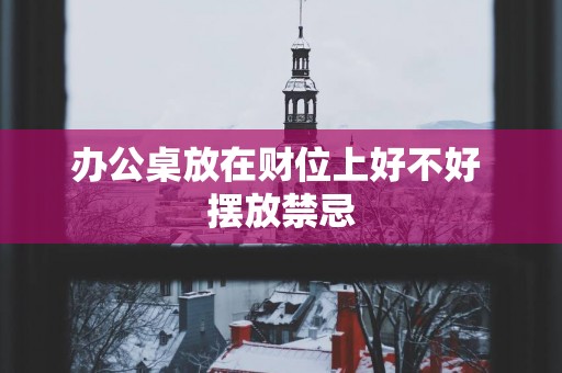 办公桌放在财位上好不好 摆放禁忌
