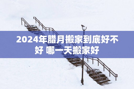 2025年腊月搬家到底好不好 哪一天搬家好