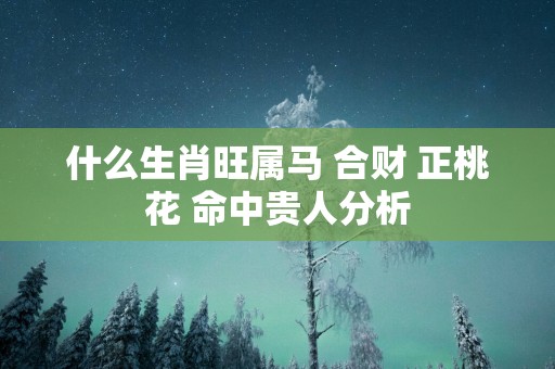 什么生肖旺属马 合财 正桃花 命中贵人分析
