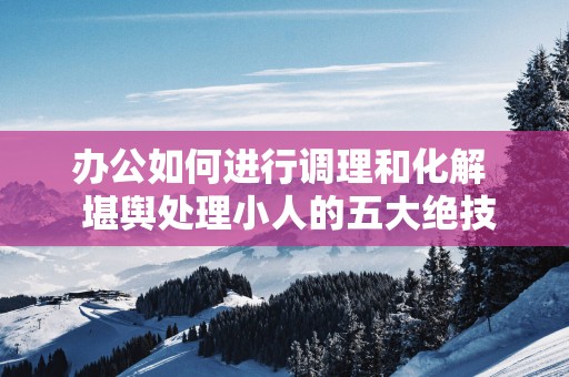 办公如何进行调理和化解  堪舆处理小人的五大绝技