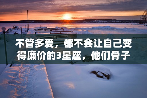 不管多爱，都不会让自己变得廉价的3星座，他们骨子里的高贵不允许