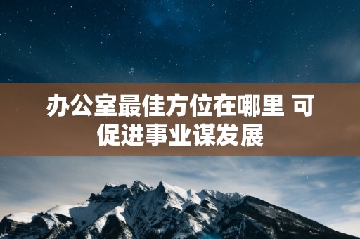 办公室最佳方位在哪里 可促进事业谋发展