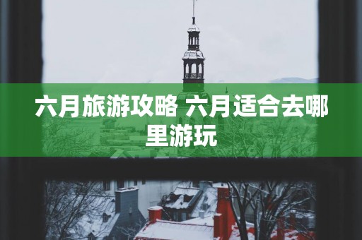 六月旅游攻略 六月适合去哪里游玩