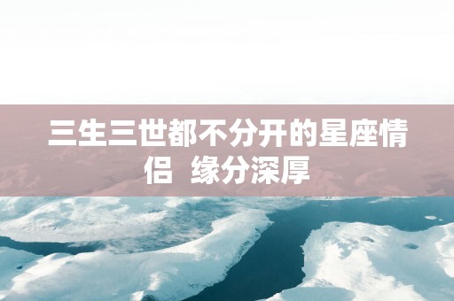 三生三世都不分开的星座情侣  缘分深厚