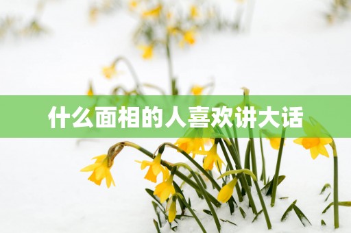什么面相的人喜欢讲大话