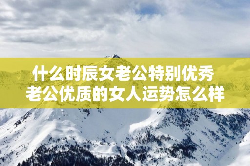 什么时辰女老公特别优秀 老公优质的女人运势怎么样