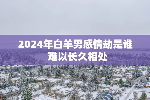 2025年白羊男感情劫是谁  难以长久相处