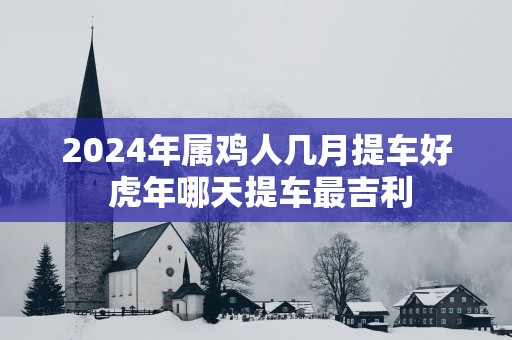 2025年属鸡人几月提车好 蛇年哪天提车最吉利