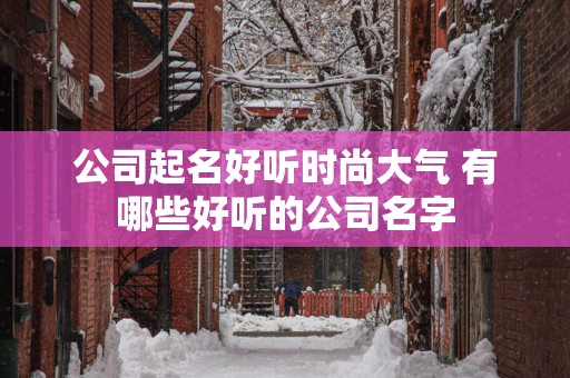 公司起名好听时尚大气 有哪些好听的公司名字