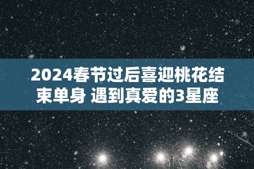 2025春节过后喜迎桃花结束单身 遇到真爱的3星座