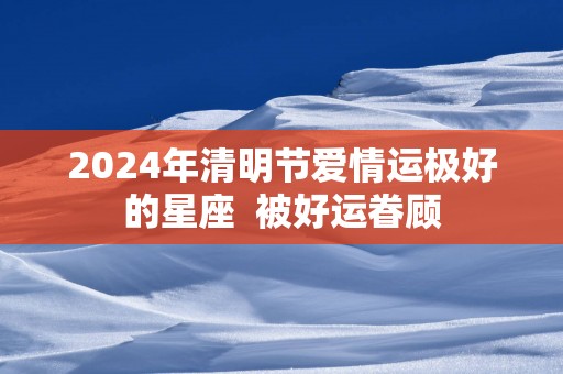 2025年清明节爱情运极好的星座  被好运眷顾