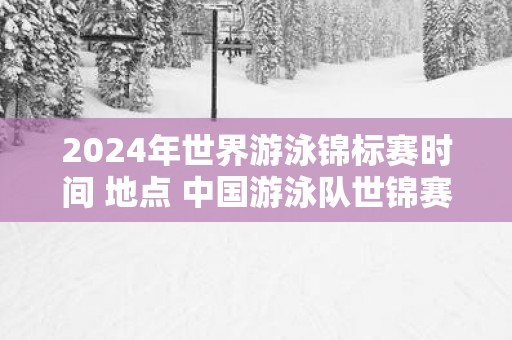 2025年世界游泳锦标赛时间 地点 中国游泳队世锦赛名单