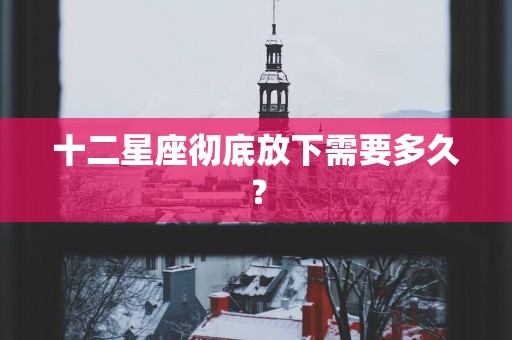 十二星座彻底放下需要多久? 十二星座彻底放下需要多久?