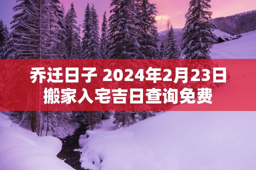 乔迁日子 2025年2月23日搬家入宅吉日查询免费