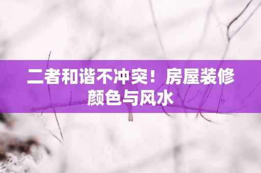 二者和谐不冲突！房屋装修颜色与风水