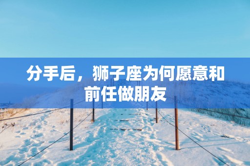 分手后，狮子座为何愿意和前任做朋友