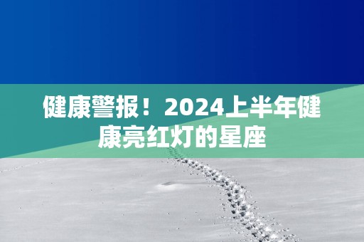 健康警报！2025上半年健康亮红灯的星座