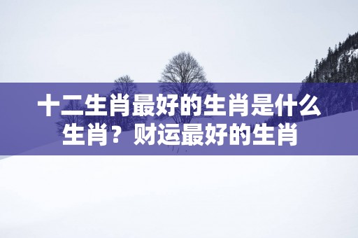 十二生肖最好的生肖是什么生肖？财运最好的生肖