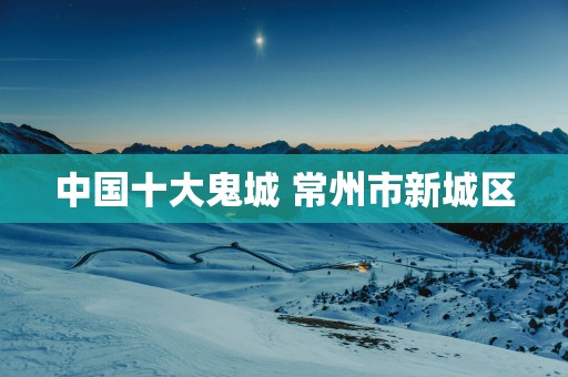 中国十大鬼城 常州市新城区