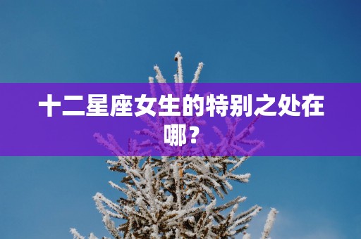 十二星座女生的特别之处在哪？