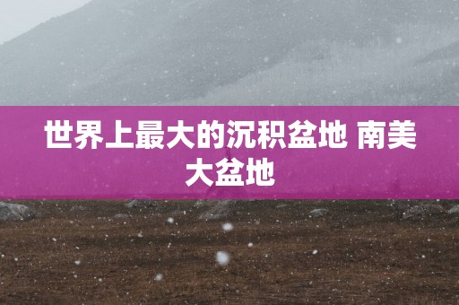 世界上最大的沉积盆地 南美大盆地