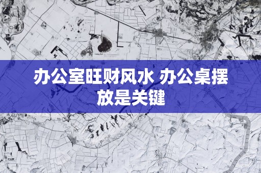 办公室旺财风水 办公桌摆放是关键