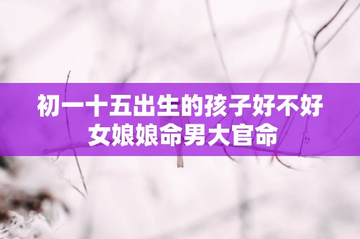 初一十五出生的孩子好不好 女娘娘命男大官命