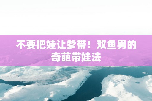 不要把娃让爹带！双鱼男的奇葩带娃法