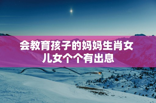 会教育孩子的妈妈生肖女 儿女个个有出息