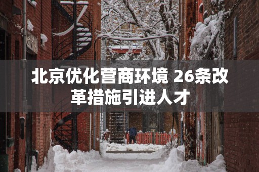 北京优化营商环境 26条改革措施引进人才