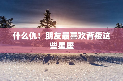 什么仇！朋友最喜欢背叛这些星座
